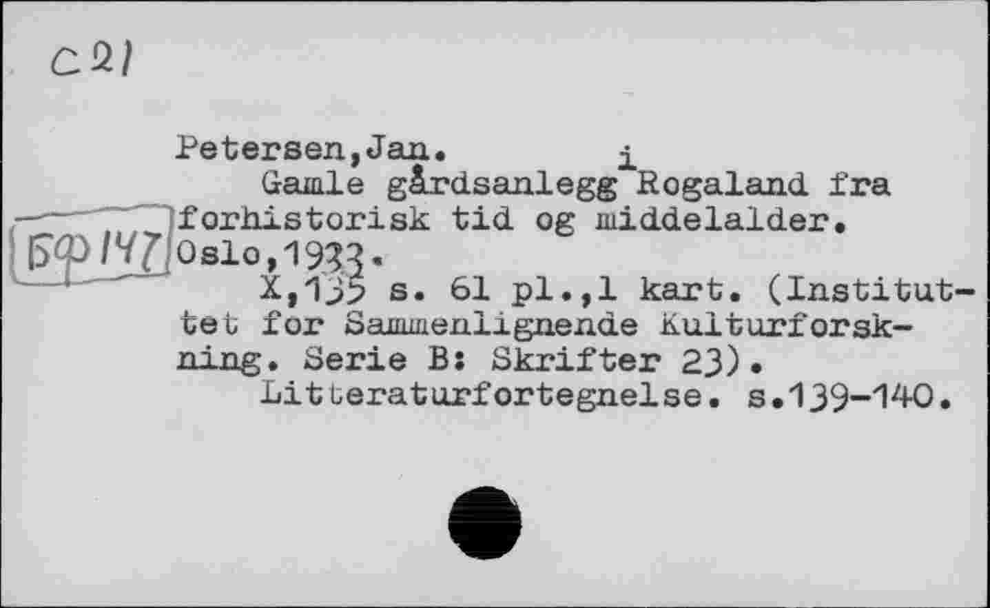 ﻿а*1
Petersen,Jan.	і
Garnie gàrdsanlegg Kogaland fra ----~ forhistorisk tid og middelalder. {Зф/ЇЛOslo, 1933.
X,13> s. 61 pl.,1 kart. (Institut-tet for Sammenlignende Kulturforsk-ning. Serie B: Skrifter 23).
Lit üeraturfortegnelse. s.139-140.